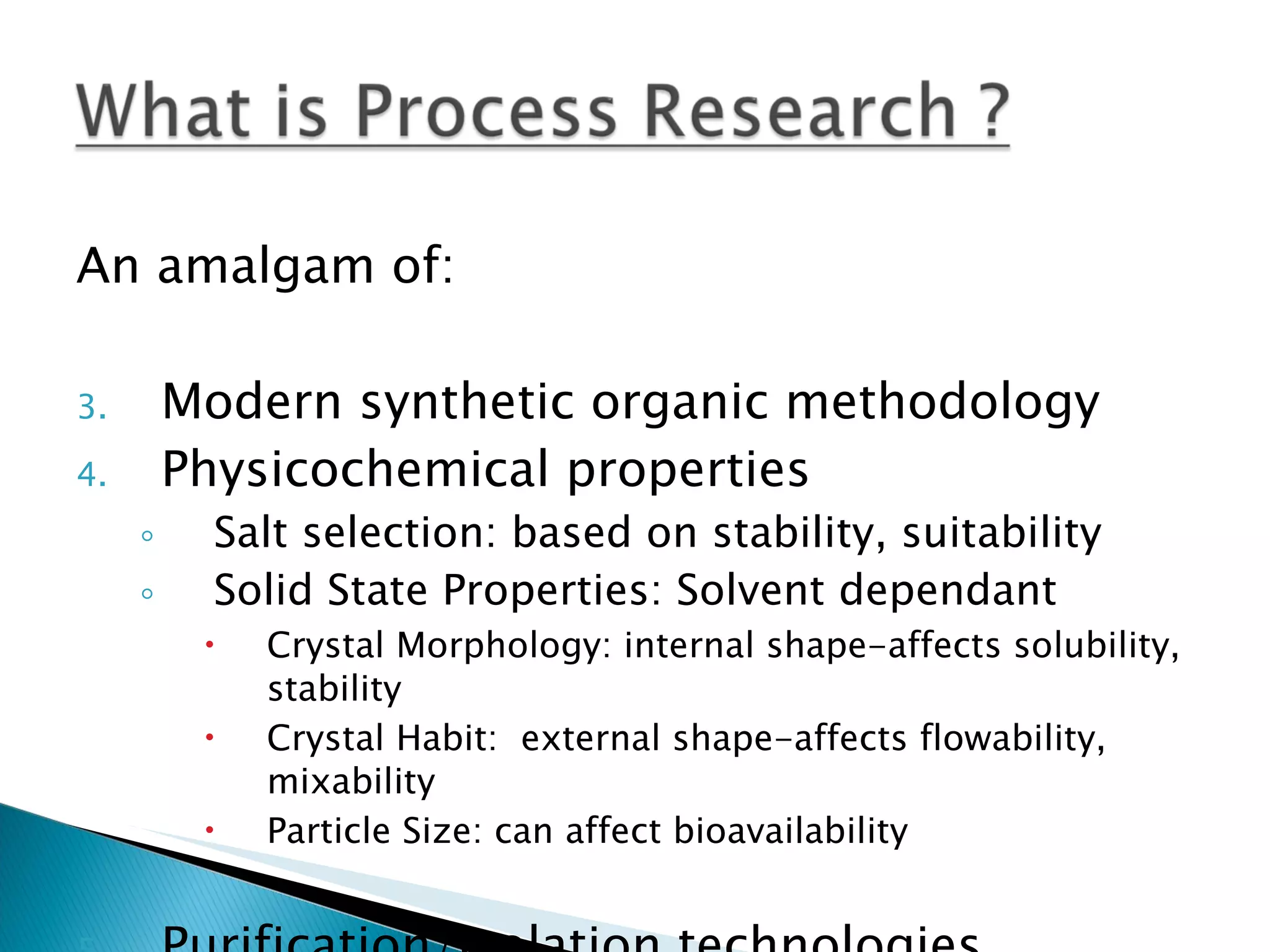 An amalgam of: Modern synthetic organic methodology Physicochemical properties Salt selection: based on stability, suitability Solid State Properties: Solvent dependant Crystal Morphology: internal shape-affects solubility, stability Crystal Habit:  external shape-affects flowability, mixability  Particle Size: can affect bioavailability Purification/Isolation technologies 