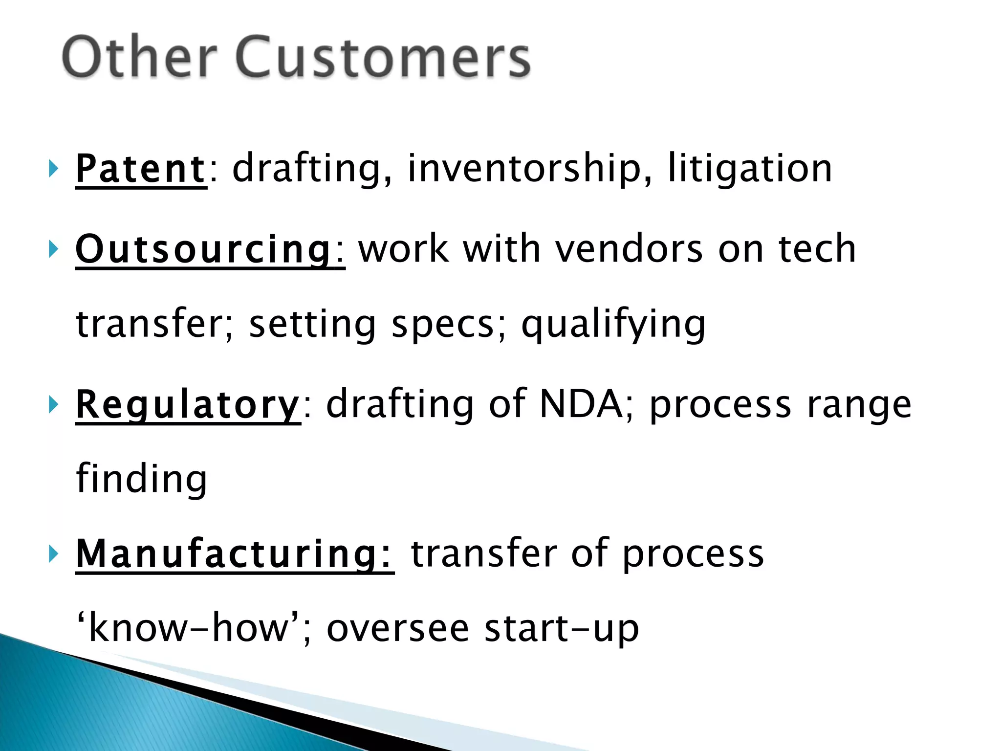 Patent :  drafting, inventorship, litigation Outsourcing :   work with vendors on tech transfer; setting specs; qualifying Regulatory :  drafting of NDA; process range finding Manufacturing:   transfer of process ‘ know-how’; oversee start-up 