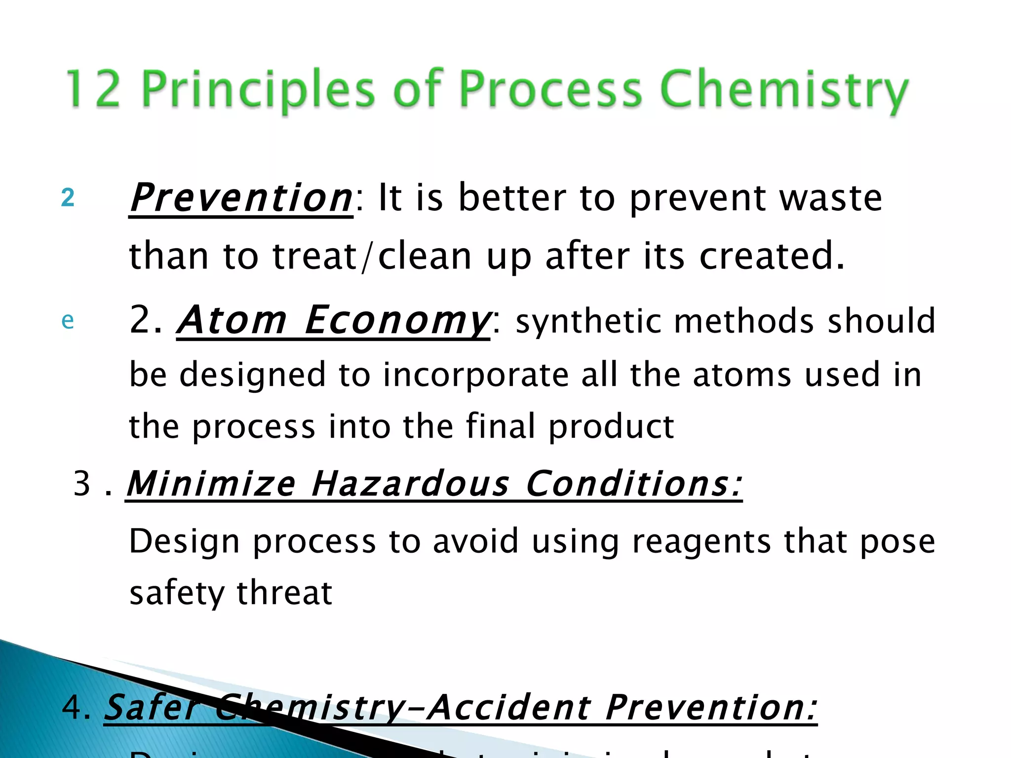 Prevention : It is better to prevent waste than to treat/clean up after its created. 2.  Atom Economy :  synthetic methods should be designed to incorporate all the atoms used in the process into the final product 3 .  Minimize Hazardous Conditions: Design process to avoid using reagents that pose safety threat  4.  Safer Chemistry-Accident Prevention: Design processes that minimize hazards to environment and human health 