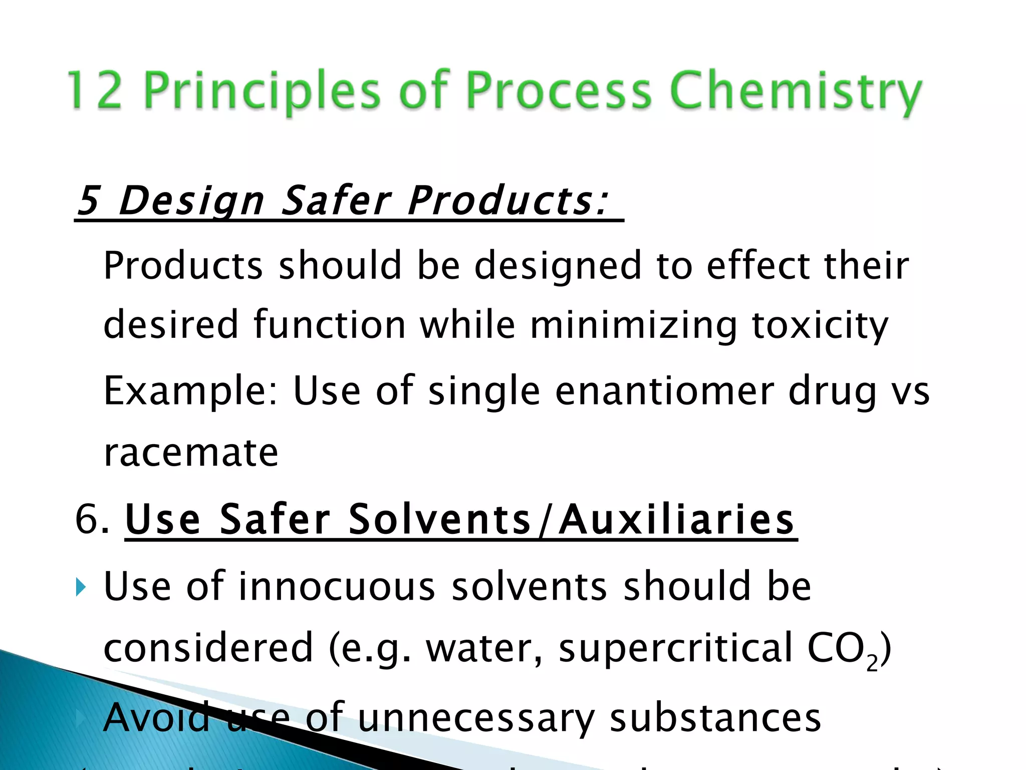 5 Design Safer Products:  Products should be designed to effect their desired function while minimizing toxicity Example: Use of single enantiomer drug vs racemate 6.  Use Safer Solvents/Auxiliaries Use of innocuous solvents should be considered (e.g. water, supercritical CO 2 ) Avoid use of unnecessary substances (e.g. drying agents, column chromatography) 