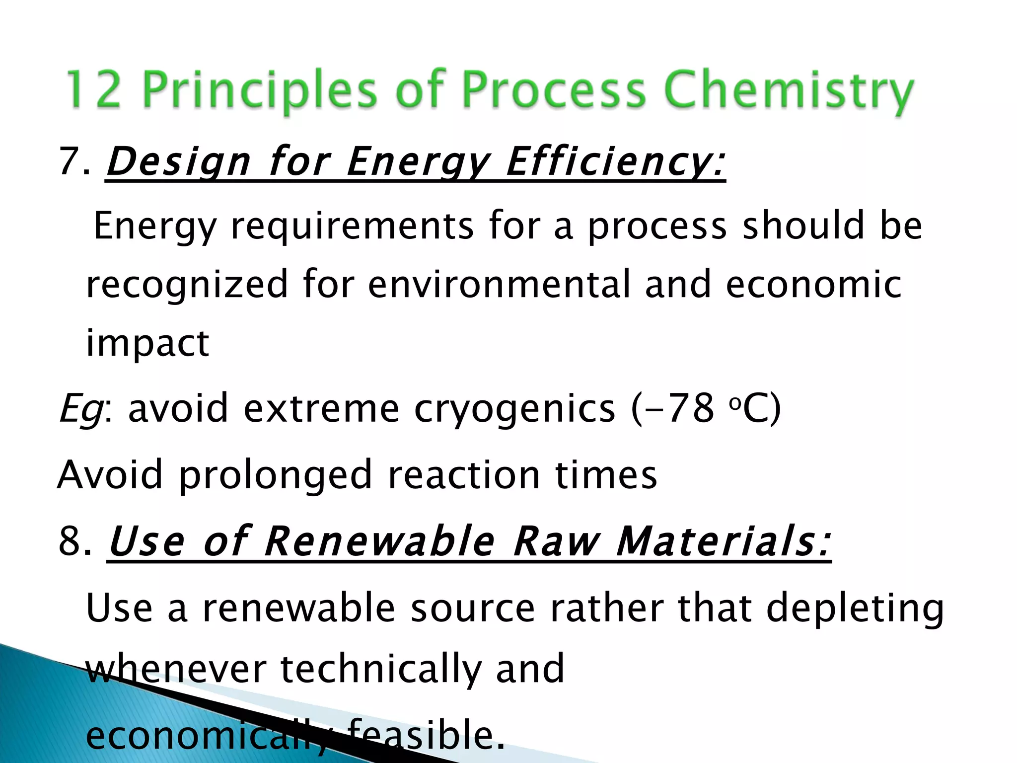 7.  Design for Energy Efficiency: Energy requirements for a process should be recognized for environmental and economic impact Eg : avoid extreme cryogenics (-78  o C) Avoid prolonged reaction times 8.  Use of Renewable Raw Materials: Use a renewable source rather that depleting whenever technically and  economically feasible. eg: plant-derived RM; microbial reactions 