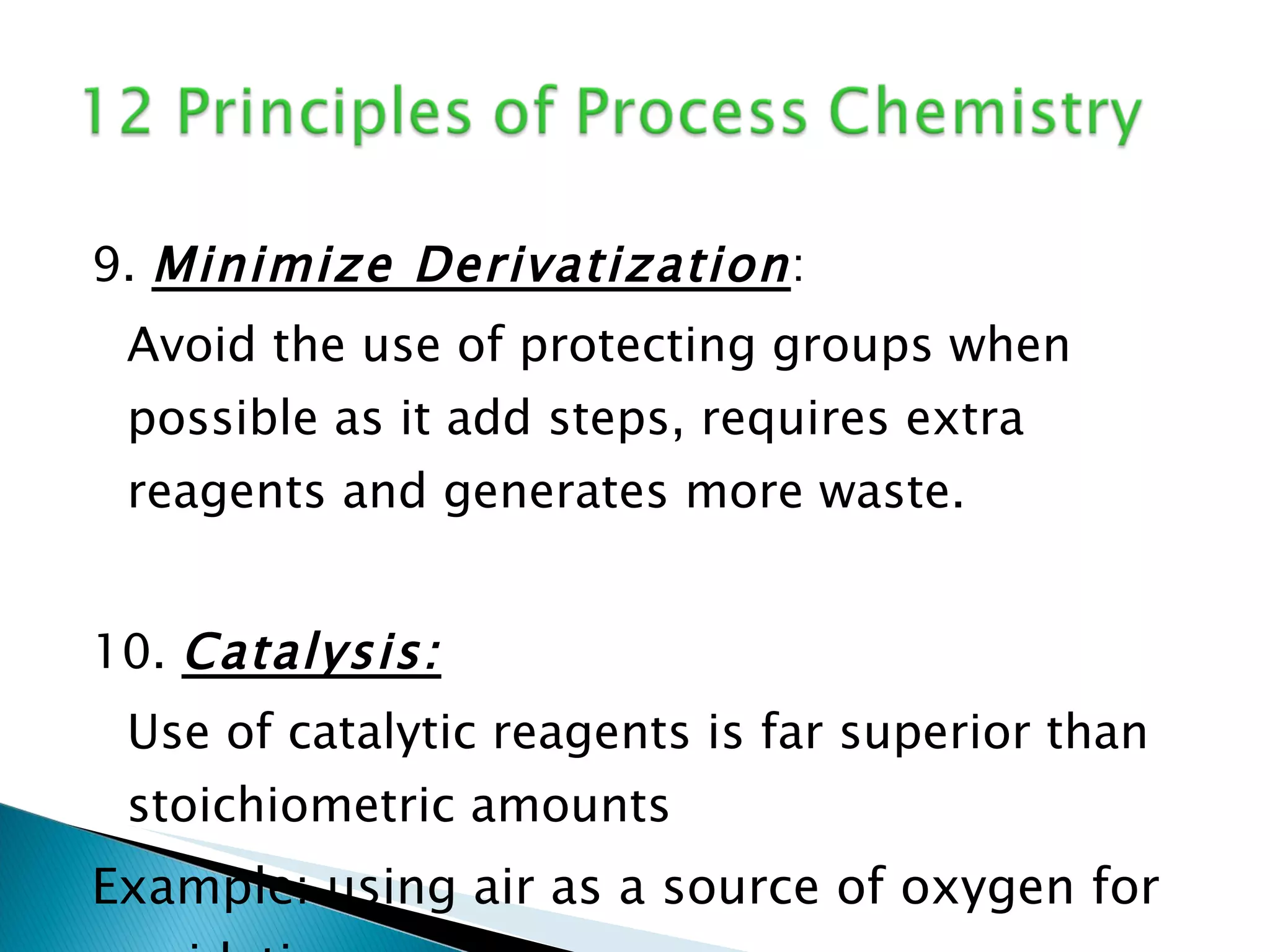 9.  Minimize Derivatization : Avoid the use of protecting groups when possible as it add steps, requires extra reagents and generates more waste. 10.  Catalysis: Use of catalytic reagents is far superior than stoichiometric amounts Example: using air as a source of oxygen for oxidation reaction 