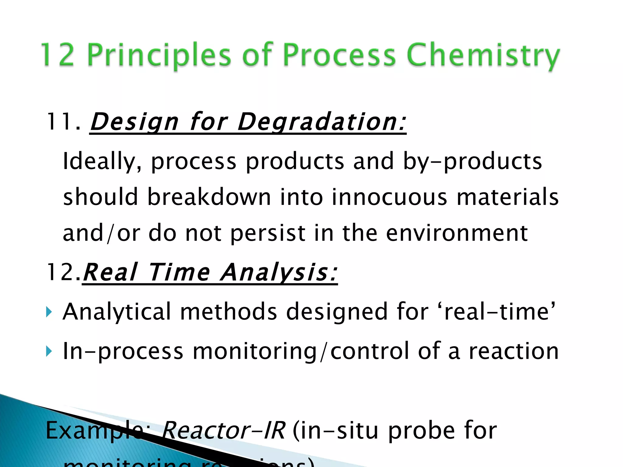 11.  Design for Degradation: Ideally, process products and by-products should breakdown into innocuous materials and/or do not persist in the environment 12. Real Time Analysis: Analytical methods designed for ‘real-time’ In-process monitoring/control of a reaction Example:  Reactor-IR  (in-situ probe for monitoring reactions) 