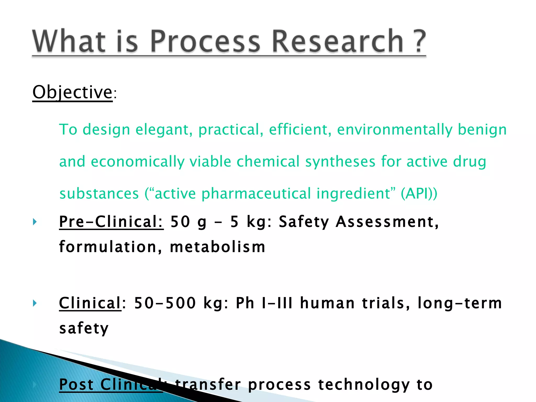 Objective :  To design elegant, practical, efficient, environmentally benign and economically viable chemical syntheses for active drug substances (“active pharmaceutical ingredient” (API)) Pre-Clinical:  50 g - 5 kg: Safety Assessment, formulation, metabolism Clinical : 50-500 kg: Ph I-III human trials, long-term safety Post Clinical : transfer process technology to  Manufacturing (1000 kg - metric ton quantities/yr; depending on dose) 