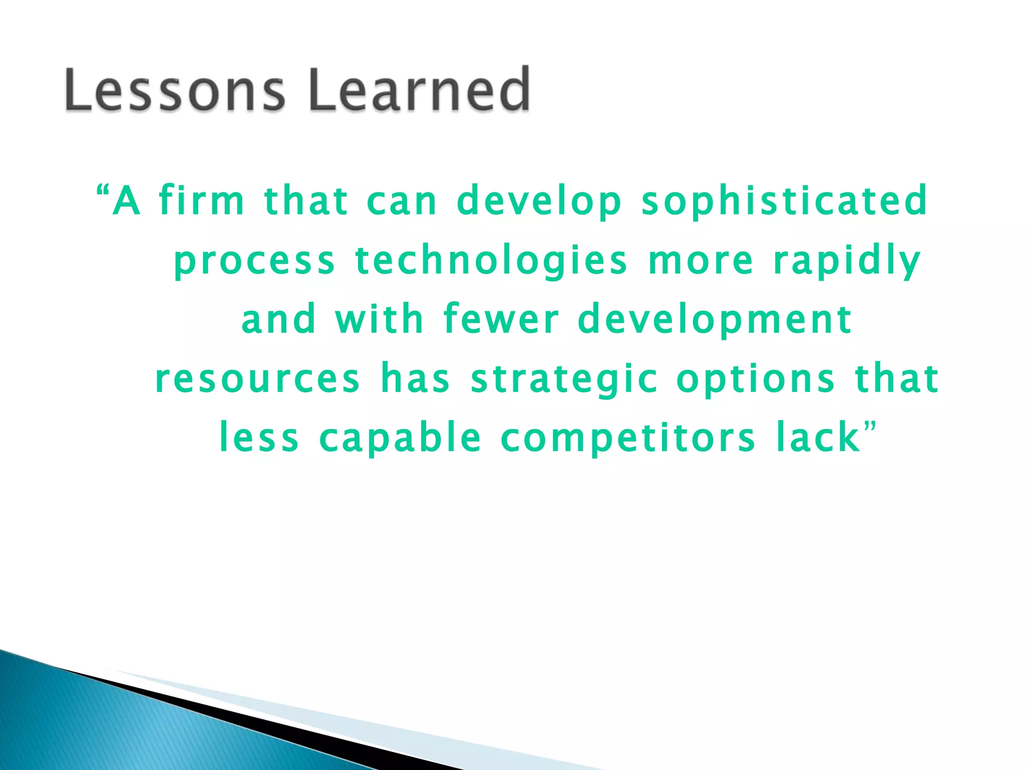 “ A firm that can develop sophisticated process technologies more rapidly and with fewer development resources has strategic options that less capable competitors lack ” 