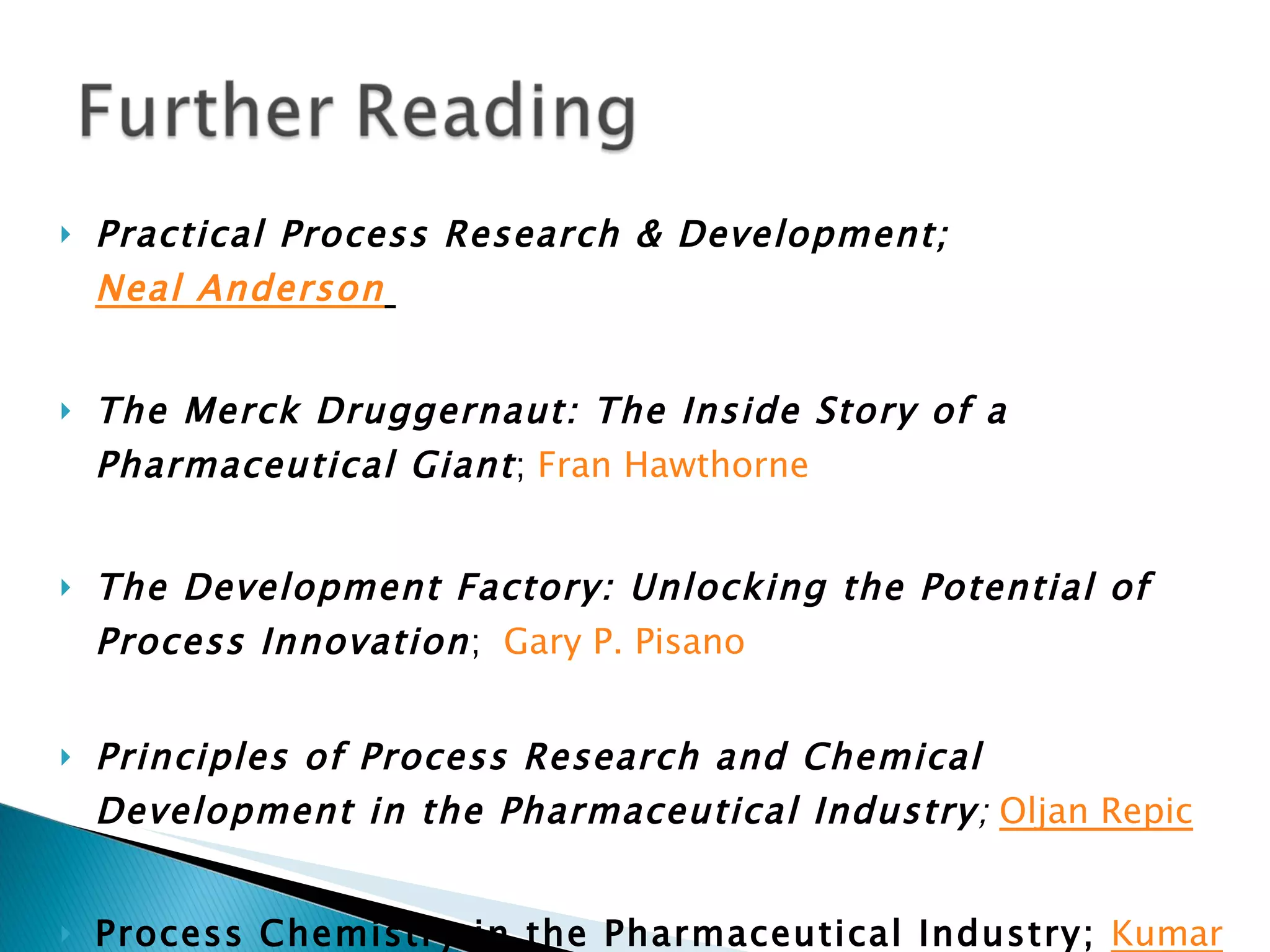 Practical Process Research & Development;  Neal Anderson   The Merck Druggernaut: The Inside Story of a Pharmaceutical Giant ;  Fran Hawthorne   The Development Factory: Unlocking the Potential of Process Innovation ;  Gary P. Pisano   Principles of Process Research and Chemical Development in the Pharmaceutical Industry ;  Oljan Repic Process Chemistry in the Pharmaceutical Industry;  Kumar Gadamasetti 