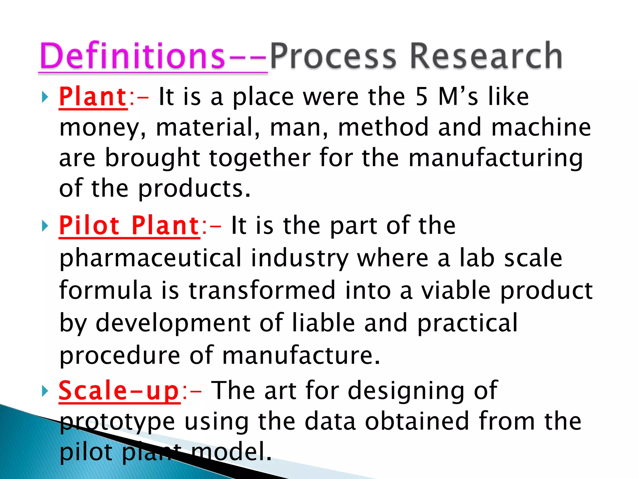 Plant :-  It is a place were the 5 M’s like money, material, man, method and machine are brought together for the manufacturing of the products. Pilot Plant :-  It is the part of the pharmaceutical industry where a lab scale formula is transformed into a viable product by development of liable and practical procedure of manufacture. Scale-up :-  The art for designing of prototype using the data obtained from the pilot plant model. Lab scientist---next page 