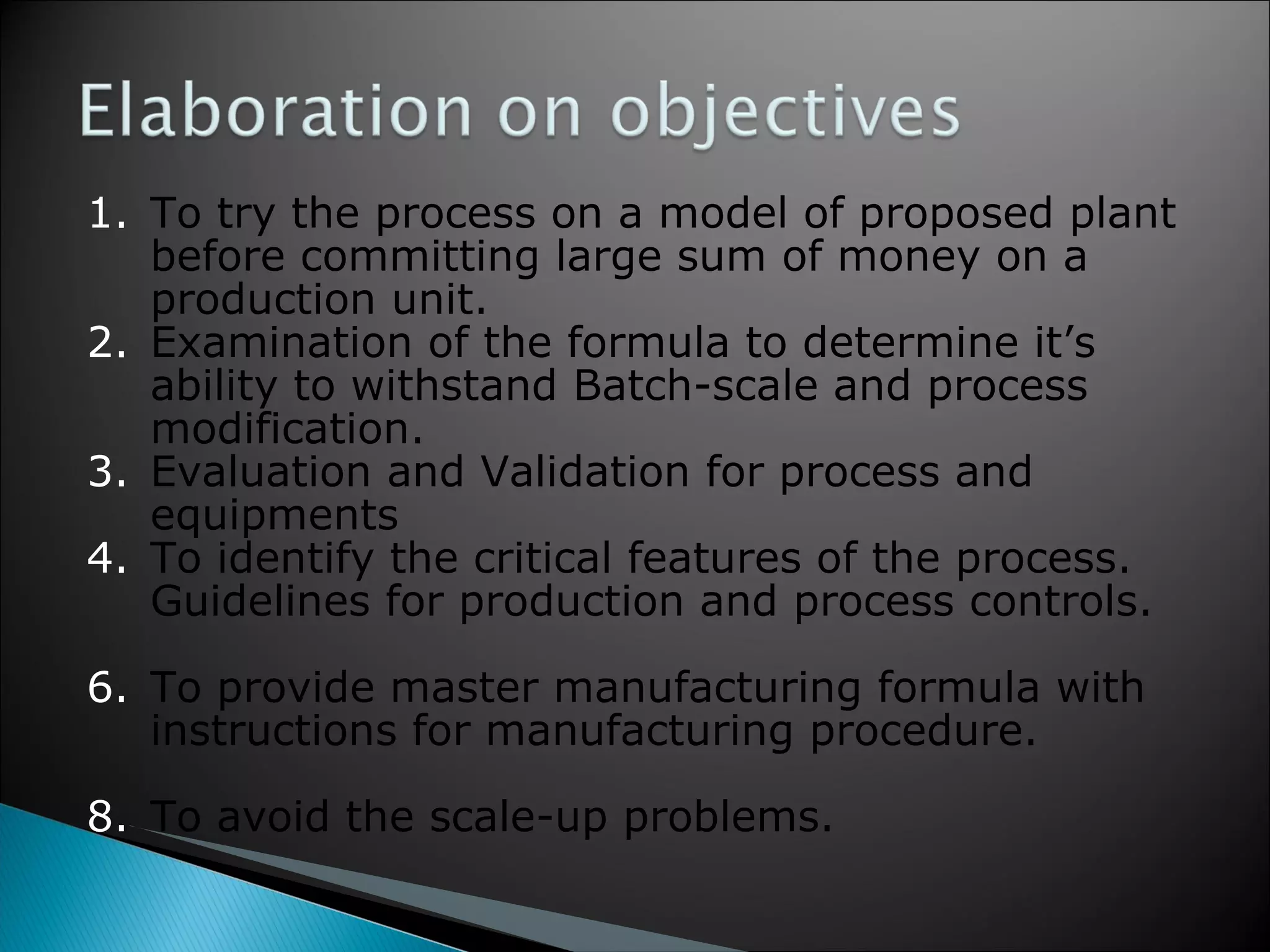 To try the process on a model of proposed plant before committing large sum of money on a production unit. Examination of the formula to determine it’s ability to withstand Batch-scale and process modification. Evaluation and Validation for process and equipments  To identify the critical features of the process. Guidelines for production and process controls. To provide master manufacturing formula with instructions for manufacturing procedure. To avoid the scale-up problems. 