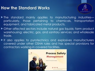 How the Standard Works
 The standard mainly applies to manufacturing industries—
particularly, those pertaining to chemicals, transportation
equipment, and fabricated metal products.
 Other affected sectors include natural gas liquids; farm product
warehousing; electric, gas, and sanitary services; and wholesale
trade.
 It also applies to pyrotechnics and explosives manufacturers
covered under other OSHA rules and has special provisions for
contractors working in covered facilities.
 