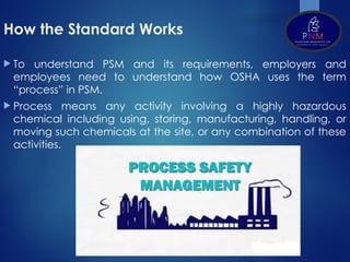 How the Standard Works
 To understand PSM and its requirements, employers and
employees need to understand how OSHA uses the term
“process” in PSM.
 Process means any activity involving a highly hazardous
chemical including using, storing, manufacturing, handling, or
moving such chemicals at the site, or any combination of these
activities.
 