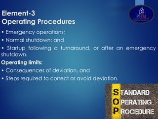 Element-3
Operating Procedures
• Emergency operations;
• Normal shutdown; and
• Startup following a turnaround, or after an emergency
shutdown.
Operating limits:
• Consequences of deviation, and
• Steps required to correct or avoid deviation.
 
