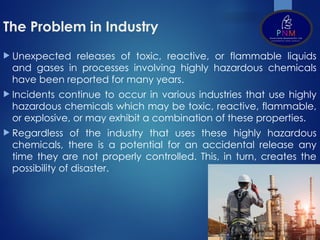 The Problem in Industry
 Unexpected releases of toxic, reactive, or flammable liquids
and gases in processes involving highly hazardous chemicals
have been reported for many years.
 Incidents continue to occur in various industries that use highly
hazardous chemicals which may be toxic, reactive, flammable,
or explosive, or may exhibit a combination of these properties.
 Regardless of the industry that uses these highly hazardous
chemicals, there is a potential for an accidental release any
time they are not properly controlled. This, in turn, creates the
possibility of disaster.
 
