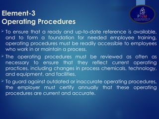 Element-3
Operating Procedures
 To ensure that a ready and up-to-date reference is available,
and to form a foundation for needed employee training,
operating procedures must be readily accessible to employees
who work in or maintain a process.
 The operating procedures must be reviewed as often as
necessary to ensure that they reflect current operating
practices, including changes in process chemicals, technology,
and equipment, and facilities.
 To guard against outdated or inaccurate operating procedures,
the employer must certify annually that these operating
procedures are current and accurate.
 