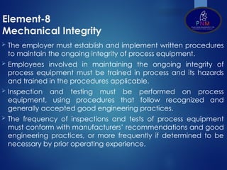 Element-8
Mechanical Integrity
 The employer must establish and implement written procedures
to maintain the ongoing integrity of process equipment.
 Employees involved in maintaining the ongoing integrity of
process equipment must be trained in process and its hazards
and trained in the procedures applicable.
 Inspection and testing must be performed on process
equipment, using procedures that follow recognized and
generally accepted good engineering practices.
 The frequency of inspections and tests of process equipment
must conform with manufacturers’ recommendations and good
engineering practices, or more frequently if determined to be
necessary by prior operating experience.
 
