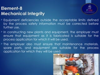 Element-8
Mechanical Integrity
 Equipment deficiencies outside the acceptable limits defined
by the process safety information must be corrected before
further use.
 In constructing new plants and equipment, the employer must
ensure that equipment as it is fabricated is suitable for the
process application for which it will be used.
 The employer also must ensure that maintenance materials,
spare parts, and equipment are suitable for the process
application for which they will be used.
 