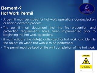 Element-9
Hot Work Permit
 A permit must be issued for hot work operations conducted on
or near a covered process.
 The permit must document that the fire prevention and
protection requirements have been implemented prior to
beginning the hot work operations;
 it must indicate the date(s) authorized for hot work; and identify
the object on which hot work is to be performed.
 The permit must be kept on file until completion of the hot work.
 