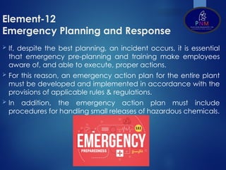 Element-12
Emergency Planning and Response
 If, despite the best planning, an incident occurs, it is essential
that emergency pre-planning and training make employees
aware of, and able to execute, proper actions.
 For this reason, an emergency action plan for the entire plant
must be developed and implemented in accordance with the
provisions of applicable rules & regulations.
 In addition, the emergency action plan must include
procedures for handling small releases of hazardous chemicals.
 