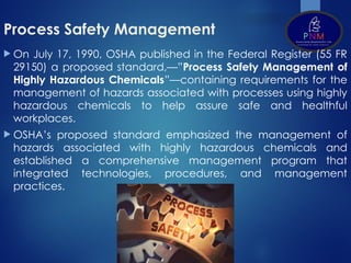 Process Safety Management
 On July 17, 1990, OSHA published in the Federal Register (55 FR
29150) a proposed standard,—”Process Safety Management of
Highly Hazardous Chemicals”—containing requirements for the
management of hazards associated with processes using highly
hazardous chemicals to help assure safe and healthful
workplaces.
 OSHA’s proposed standard emphasized the management of
hazards associated with highly hazardous chemicals and
established a comprehensive management program that
integrated technologies, procedures, and management
practices.
 