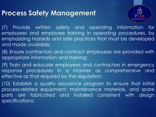 Process Safety Management
(7) Provide written safety and operating information for
employees and employee training in operating procedures, by
emphasizing hazards and safe practices that must be developed
and made available;
(8) Ensure contractors and contract employees are provided with
appropriate information and training;
(9) Train and educate employees and contractors in emergency
response procedures in a manner as comprehensive and
effective as that required by the regulation;
(10) Establish a quality assurance program to ensure that initial
process-related equipment, maintenance materials, and spare
parts are fabricated and installed consistent with design
specifications;
 
