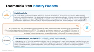 Digital Edge India
We would like to appreciate and thank all the team members involved in the development and creation of the 3D Safety
Induction Video for Digital Edge. This work, taken from scratch upto the final product and the same was much appreciated not
only in India but across the global Digital Edge business. We must say the team from TECH EHS that we worked during the
development of the Visitor Induction Video is very much hard working, dedicated, positive, adopting to the changes and fr…
Vita
As a company with sites in multiple European countries, we had to find a common way to communicate efficiently and
effectively. Using animation and the services of TECH EHS helped us facilitate this requirement. We used TECH EHS based on
a recommendation from a senior manager who had worked with the company previously. The support and assistance we
received in creating and perfecting our animations made TECH EHS a ‘go-to’ service provider.
APM TERMINALS INLAND SERVICES , Chandar ( General Manager-HSSE )
The work done by TECH EHS to understand, plan, and execute the final video is highly appreciated and executed quickly. The
outcome of this is that the video can even be understood by laymen. This will go a long way to make many people understand
safety in a simple way and prevent incidents and, hence well-being of one and all. Thank you for highly engaging and
educative videos.
Testimonials From Industry Pioneers
Process Safety Management | 10
 