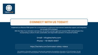 Email:- info@techehs.com
Phone:- +91 98251 00917
CONNECT WITH US TODAY!
Any material or information contained in this document represents the proprietary information of TECH EHS Solution The sole
purpose is to present the value proposition. This information shall not be disclosed, duplicated or used for any other purpose.
https://techehs.com/animated-safety-videos
Implement an effective PSM system for a commitment to continuous improvement, leadership support, and integration
into broader EHS strategies.
With the help of our animation services you can ensure a proper approach towards PSM methodologies thus
incorporating a culture of safe, sustainable, and responsible operation of industrial facilities.
 