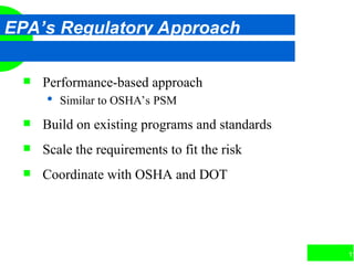11
EPA’s Regulatory Approach
 Performance-based approach
 Similar to OSHA’s PSM
 Build on existing programs and standards
 Scale the requirements to fit the risk
 Coordinate with OSHA and DOT
 