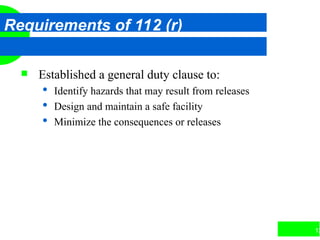 12
Requirements of 112 (r)
 Established a general duty clause to:
 Identify hazards that may result from releases
 Design and maintain a safe facility
 Minimize the consequences or releases
 