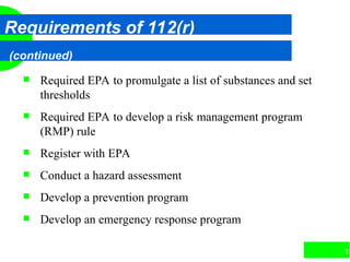 13
Requirements of 112(r)
(continued)
 Required EPA to promulgate a list of substances and set
thresholds
 Required EPA to develop a risk management program
(RMP) rule
 Register with EPA
 Conduct a hazard assessment
 Develop a prevention program
 Develop an emergency response program
 