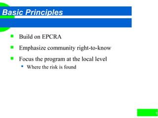 15
Basic Principles
 Build on EPCRA
 Emphasize community right-to-know
 Focus the program at the local level
 Where the risk is found
 