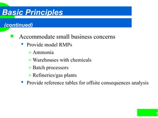 16
Basic Principles
(continued)
 Accommodate small business concerns
 Provide model RMPs
» Ammonia
» Warehouses with chemicals
» Batch processors
» Refineries/gas plants
 Provide reference tables for offsite consequences analysis
 