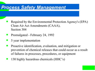 2
Process Safety Management
 Required by the Environmental Protection Agency's (EPA)
Clean Air Act Amendments (CAAA),
Section 304
 Promulgated - February 24, 1992
 5 year implementation
 Proactive identification, evaluation, and mitigation or
prevention of chemical releases that could occur as a result
of failures in processes, procedures, or equipment
 130 highly hazardous chemicals (HHC’s)
 
