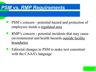 22
PSM vs. RMP Requirements
 PSM’s concern - potential hazard and protection of
employees inside a regulated area
 RMP’s concern - potential incidents that may cause
environmental and health hazards outside facility
boundaries
 Editorial changes to PSM to make text consistent
with the CAAA's language
 