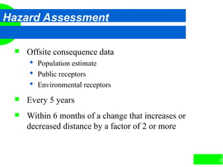 23
Hazard Assessment
 Offsite consequence data
 Population estimate
 Public receptors
 Environmental receptors
 Every 5 years
 Within 6 months of a change that increases or
decreased distance by a factor of 2 or more
 