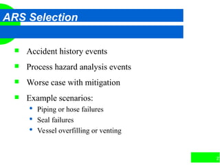 27
ARS Selection
 Accident history events
 Process hazard analysis events
 Worse case with mitigation
 Example scenarios:
 Piping or hose failures
 Seal failures
 Vessel overfilling or venting
 
