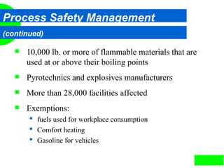 3
Process Safety Management
(continued)
 10,000 lb. or more of flammable materials that are
used at or above their boiling points
 Pyrotechnics and explosives manufacturers
 More than 28,000 facilities affected
 Exemptions:
 fuels used for workplace consumption
 Comfort heating
 Gasoline for vehicles
 