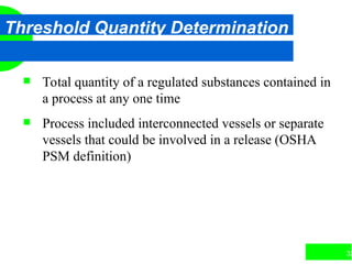 32
Threshold Quantity Determination
 Total quantity of a regulated substances contained in
a process at any one time
 Process included interconnected vessels or separate
vessels that could be involved in a release (OSHA
PSM definition)
 