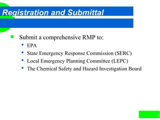 34
Registration and Submittal
 Submit a comprehensive RMP to:
 EPA
 State Emergency Response Commission (SERC)
 Local Emergency Planning Committee (LEPC)
 The Chemical Safety and Hazard Investigation Board
 