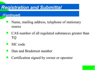35
Registration and Submittal
(Continued)
 Name, mailing address, telephone of stationary
source
 CAS number of all regulated substances greater than
TQ
 SIC code
 Dun and Bradstreet number
 Certification signed by owner or operator
 