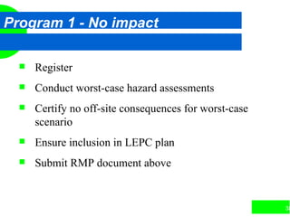 38
Program 1 - No impact
 Register
 Conduct worst-case hazard assessments
 Certify no off-site consequences for worst-case
scenario
 Ensure inclusion in LEPC plan
 Submit RMP document above
 