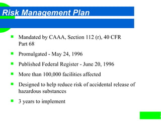 4
Risk Management Plan
 Mandated by CAAA, Section 112 (r), 40 CFR
Part 68
 Promulgated - May 24, 1996
 Published Federal Register - June 20, 1996
 More than 100,000 facilities affected
 Designed to help reduce risk of accidental release of
hazardous substances
 3 years to implement
 