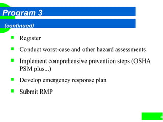 40
Program 3
(continued)
 Register
 Conduct worst-case and other hazard assessments
 Implement comprehensive prevention steps (OSHA
PSM plus...)
 Develop emergency response plan
 Submit RMP
 