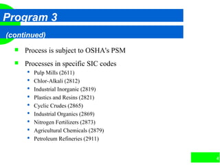 41
Program 3
(continued)
 Process is subject to OSHA's PSM
 Processes in specific SIC codes
 Pulp Mills (2611)
 Chlor-Alkali (2812)
 Industrial Inorganic (2819)
 Plastics and Resins (2821)
 Cyclic Crudes (2865)
 Industrial Organics (2869)
 Nitrogen Fertilizers (2873)
 Agricultural Chemicals (2879)
 Petroleum Refineries (2911)
 