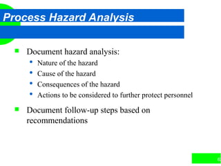 62
Process Hazard Analysis
 Document hazard analysis:
 Nature of the hazard
 Cause of the hazard
 Consequences of the hazard
 Actions to be considered to further protect personnel
 Document follow-up steps based on
recommendations
 