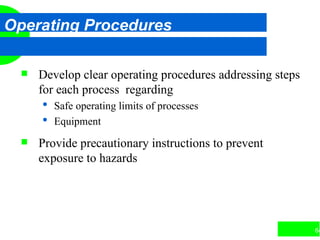 64
Operating Procedures
 Develop clear operating procedures addressing steps
for each process regarding
 Safe operating limits of processes
 Equipment
 Provide precautionary instructions to prevent
exposure to hazards
 