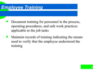 66
Employee Training
 Document training for personnel in the process,
operating procedures, and safe work practices
applicable to the job tasks
 Maintain records of training indicating the means
used to verify that the employee understood the
training
 
