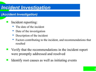68
Incident Investigation
(Accident Investigation)
 Incident reporting:
 The date of the incident
 Date of the investigation
 Description of the incident
 Factors contributing to the incident, and recommendations that
resulted
 Verify that the recommendations in the incident report
were promptly addressed and resolved
 Identify root causes as well as initiating events
 