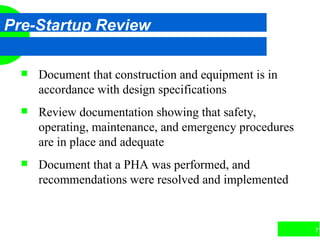 71
Pre-Startup Review
 Document that construction and equipment is in
accordance with design specifications
 Review documentation showing that safety,
operating, maintenance, and emergency procedures
are in place and adequate
 Document that a PHA was performed, and
recommendations were resolved and implemented
 