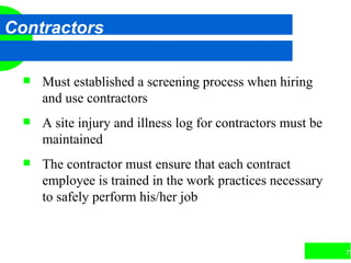 73
Contractors
 Must established a screening process when hiring
and use contractors
 A site injury and illness log for contractors must be
maintained
 The contractor must ensure that each contract
employee is trained in the work practices necessary
to safely perform his/her job
 