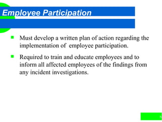 74
Employee Participation
 Must develop a written plan of action regarding the
implementation of employee participation.
 Required to train and educate employees and to
inform all affected employees of the findings from
any incident investigations.
 