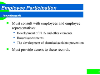 75
Employee Participation
(continued)
 Must consult with employees and employee
representatives:
 Development of PHA and other elements
 Hazard assessments
 The development of chemical accident prevention
 Must provide access to these records.
 